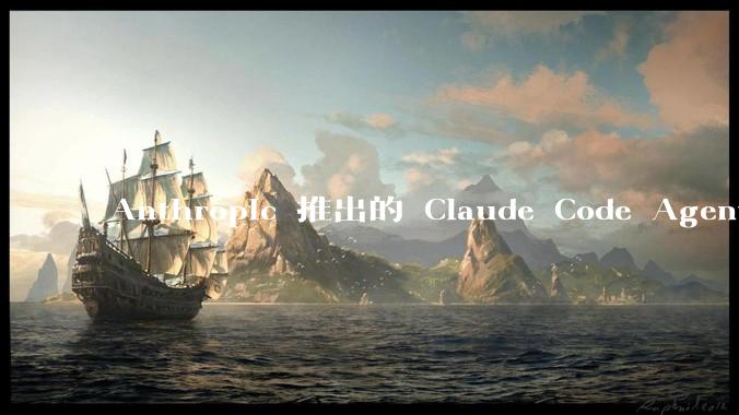 Anthropic 推出的 Claude Code Agent 有哪些亮点值得关注？