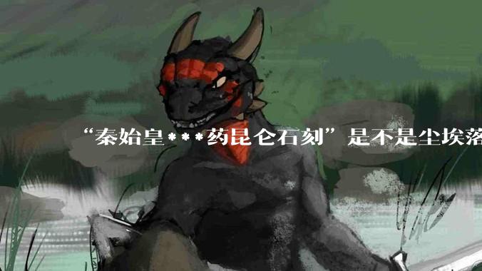 “秦始皇***药昆仑石刻”是不是尘埃落定了？