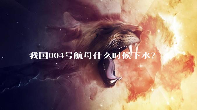 我国004号航母什么时候下水？