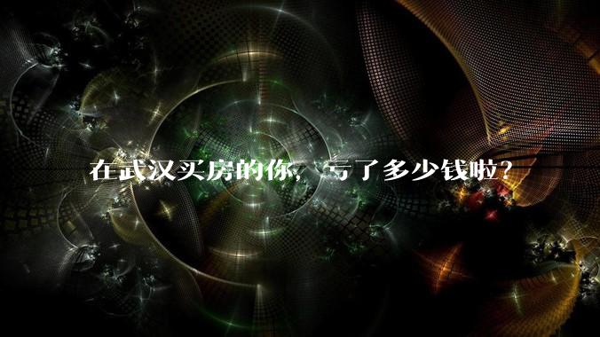 在武汉买房的你，亏了多少钱啦？